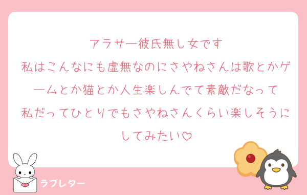 アラサー彼氏無し女です
私はこんなにも虚無なのにさやねさんは歌とかゲームとか猫とか人生楽しんでて素敵だなって
私だってひとりでもさやねさんくらい楽しそうにしてみたい