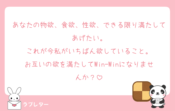 あなたの物欲、食欲、性欲、できる限り満たしてあげたい。
これが今私がいちばん欲していること。
お互いの欲を満たしてWin-Winになりませんか？