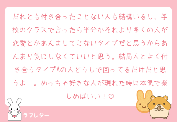 だれとも付き合ったことない人も結構いるし、学校のクラスで言ったら半分かそれより多くの人が恋愛とかあんましてこないタイプだと思うからあんまり気にしなくていいと思う。結局人とよく付き合うタイプAの人どうしで回ってるだけだと思うよ〜。めっちゃ好きな人が現れた時に本気で楽しめばいい！