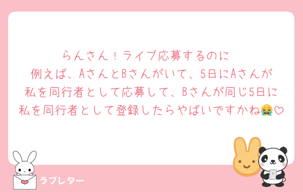 らんさん！ライブ応募するのに
例えば、AさんとBさんがいて、5日にAさんが私を同行者として応募して、Bさんが同じ5日に私を同行者として登録したらやばいですかね😭