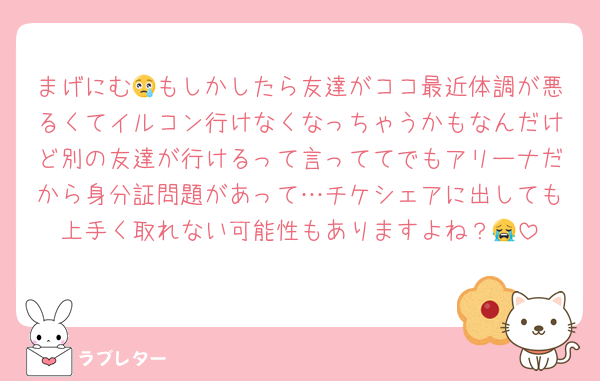 まげにむ😢もしかしたら友達がココ最近体調が悪るくてイルコン行けなくなっちゃうかもなんだけど別の友達が行けるって言っててでもアリーナだから身分証問題があって…チケシェアに出しても上手く取れない可能性もありますよね？😭