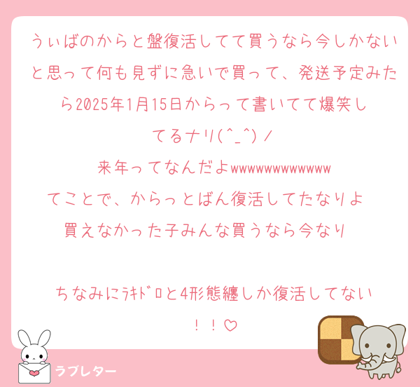 うぃばのからと盤復活してて買うなら今しかないと思って何も見ずに急いで買って、発送予定みたら2025年1月15日からって書いてて爆笑してるナリ(^_^)ノ
来年ってなんだよwwwwwwwwwwww
てことで、からっとばん復活してたなりよ‼️‼️買えなかった子みんな買うなら今なり‼️‼️‼️‼️‼️
ちなみにﾗｷﾄﾞﾛと4形態纏しか復活してない！！