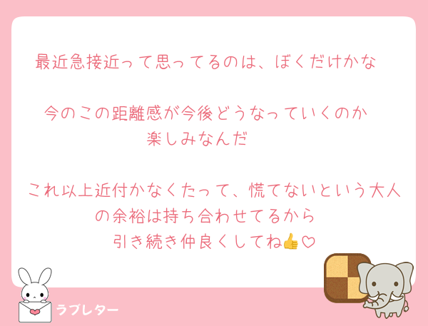 最近急接近って思ってるのは、ぼくだけかな

今のこの距離感が今後どうなっていくのか
楽しみなんだ🤍

これ以上近付かなくたって、慌てないという大人の余裕は持ち合わせてるから
引き続き仲良くしてね👍