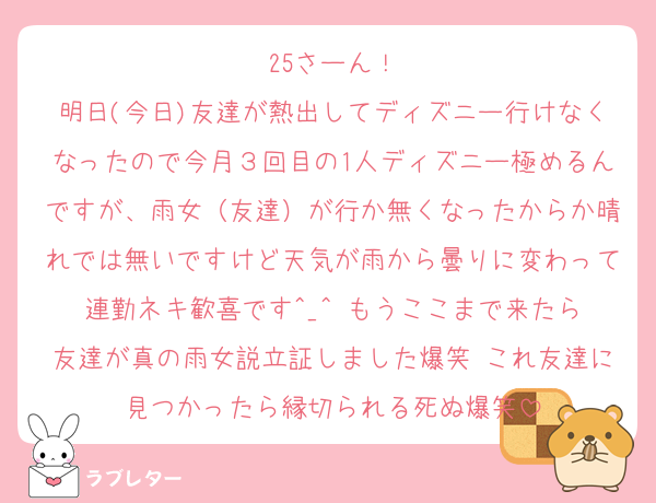 25さーん！
明日(今日)友達が熱出してディズニー行けなくなったので今月３回目の1人ディズニー極めるんですが、雨女（友達）が行か無くなったからか晴れでは無いですけど天気が雨から曇りに変わって連勤ネキ歓喜です‎^_^ もうここまで来たら友達が真の雨女説立証しました爆笑 これ友達に見つかったら縁切られる死ぬ爆笑