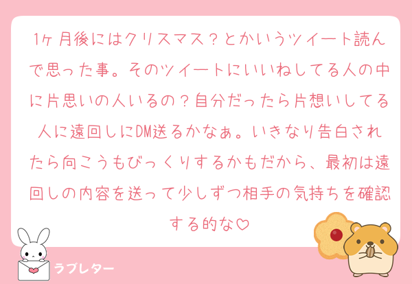 1ヶ月後にはクリスマス？とかいうツイート読んで思った事。そのツイートにいいねしてる人の中に片思いの人いるの？自分だったら片想いしてる人に遠回しにDM送るかなぁ。いきなり告白されたら向こうもびっくりするかもだから、最初は遠回しの内容を送って少しずつ相手の気持ちを確認する的な