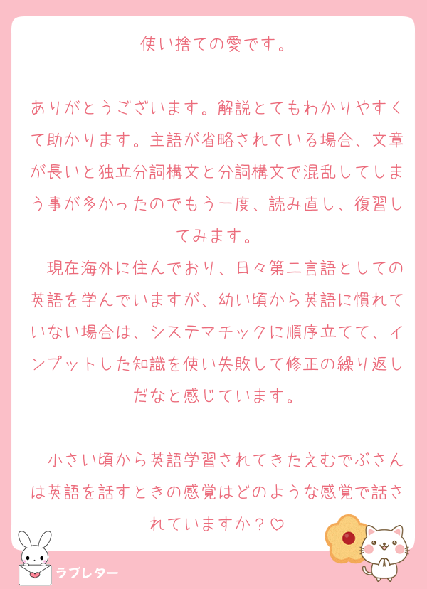 使い捨ての愛です。

ありがとうございます。解説とてもわかりやすくて助かります。主語が省略されている場合、文章が長いと独立分詞構文と分詞構文で混乱してしまう事が多かったのでもう一度、読み直し、復習してみます。
　現在海外に住んでおり、日々第二言語としての英語を学んでいますが、幼い頃から英語に慣れていない場合は、システマチックに順序立てて、インプットした知識を使い失敗して修正の繰り返しだなと感じています。

　小さい頃から英語学習されてきたえむでぶさんは英語を話すときの感覚はどのような感覚で話されていますか？
