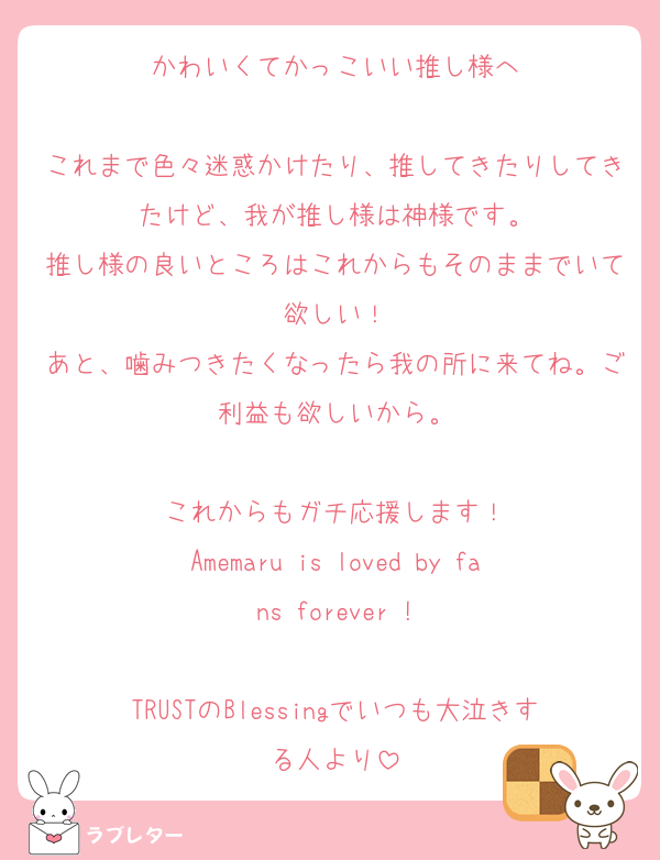 かわいくてかっこいい推し様へ

これまで色々迷惑かけたり、推してきたりしてきたけど、我が推し様は神様です。
推し様の良いところはこれからもそのままでいて欲しい！
あと、噛みつきたくなったら我の所に来てね。ご利益も欲しいから。

これからもガチ応援します！
Amemaru is loved by fans forever !

TRUSTのBlessingでいつも大泣きする人より