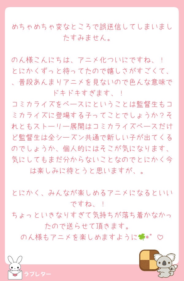 めちゃめちゃ変なところで誤送信してしまいましたすみません。

のん様こんにちは、アニメ化ついにですね、！
とにかくずっと待ってたので嬉しさがすごくて、、普段あんまりアニメを見ないので色んな意味でドキドキすぎます、！
コミカライズをベースにということは監督生もコミカライズに登場する子ってことでしょうか？それともストーリー展開はコミカライズベースだけど監督生は全シーズン共通で新しい子が出てくるのでしょうか、個人的にはそこが気になります、気にしてもまだ分からないことなのでとにかく今は楽しみに待とうと思いますが、。

とにかく、みんなが楽しめるアニメになるといいですね、！
ちょっといきなりすぎて気持ちが落ち着かなかったので送らせて頂きます。
のん様もアニメを楽しめますように🍀*゜