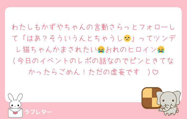 わたしもかずやちゃんの言動さらっとフォローして「はあ？そういうんとちゃうし😠」ってツンデレ猫ちゃんかまされたい😭おれのヒロイン😭
(今日のイベントのレポの話なのでピンときてなかったらごめん！ただの虚妄です🥺)