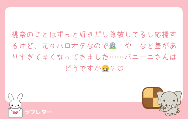 桃奈のことはずっと好きだし尊敬してるし応援するけど、元々ハロオタなので🟥🤍や🗿など差がありすぎて辛くなってきました……パニーニさんはどうですか😭？