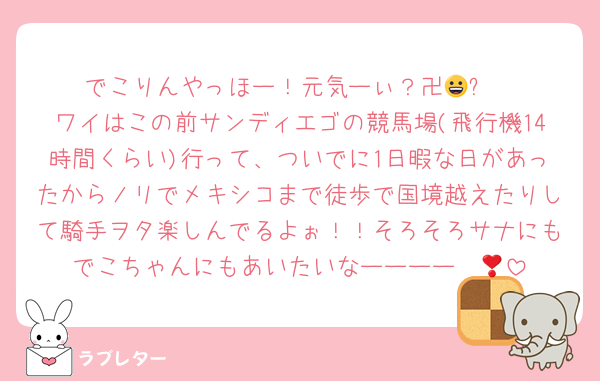 でこりんやっほー！元気ーぃ？卍😀⭐️
ワイはこの前サンディエゴの競馬場(飛行機14時間くらい)行って、ついでに1日暇な日があったからノリでメキシコまで徒歩で国境越えたりして騎手ヲタ楽しんでるよぉ！！そろそろサナにもでこちゃんにもあいたいなーーーー❣️😭