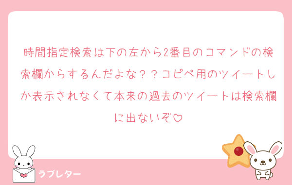 時間指定検索は下の左から2番目のコマンドの検索欄からするんだよな？？コピペ用のツイートしか表示されなくて本来の過去のツイートは検索欄に出ないぞ