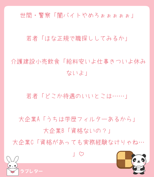 世間・警察「闇バイトやめろぉぉぉぉぉ」

若者「ほな正規で職探ししてみるか」

介護建設小売飲食「給料安いよ仕事きついよ休みないよ」

若者「どこか待遇のいいとこは……」

大企業A「うちは学歴フィルターあるから」
大企業B「資格ないの？」
大企業C「資格があっても実務経験なけりゃね…」