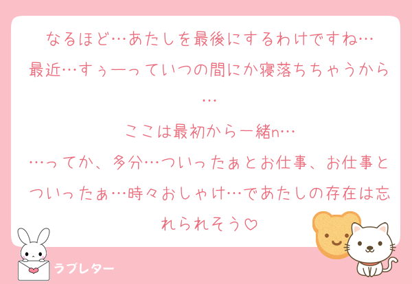 なるほど…あたしを最後にするわけですね…
最近…すぅーっていつの間にか寝落ちちゃうから…
ここは最初から一緒n…
…ってか、多分…ついったぁとお仕事、お仕事とついったぁ…時々おしゃけ…であたしの存在は忘れられそう