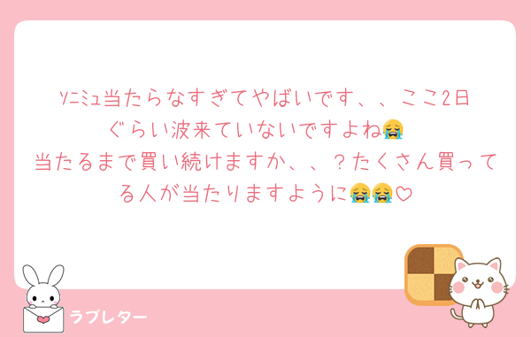 ｿﾆﾐｭ当たらなすぎてやばいです、、ここ2日ぐらい波来ていないですよね😭
当たるまで買い続けますか、、？たくさん買ってる人が当たりますように😭😭