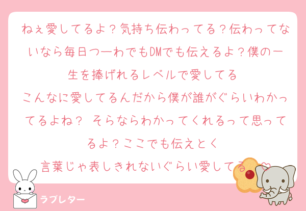 ねぇ愛してるよ？気持ち伝わってる？伝わってないなら毎日つーわでもDMでも伝えるよ？僕の一生を捧げれるレベルで愛してる♡
こんなに愛してるんだから僕が誰がぐらいわかってるよね？♡そらならわかってくれるって思ってるよ？ここでも伝えとく♡
言葉じゃ表しきれないぐらい愛してる♡♡