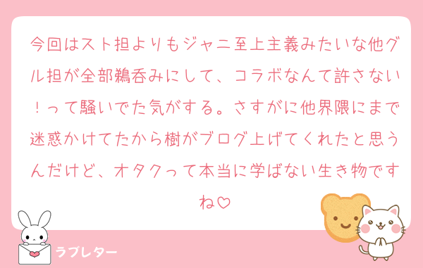 今回はスト担よりもジャニ至上主義みたいな他グル担が全部鵜呑みにして、コラボなんて許さない！って騒いでた気がする。さすがに他界隈にまで迷惑かけてたから樹がブログ上げてくれたと思うんだけど、オタクって本当に学ばない生き物ですね