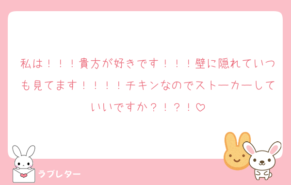 私は！！！貴方が好きです！！！壁に隠れていつも見てます！！！！チキンなのでストーカーしていいですか？！？！