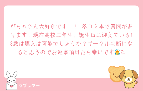 がちゃさん大好きです！！♡冬コミ本で質問があります！現在高校三年生、誕生日は迎えている18歳は購入は可能でしょうか？サークル判断になると思うのでお返事頂けたら幸いです🙇