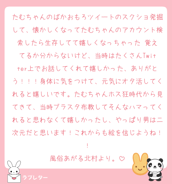 たむちゃんのばかおもろツイートのスクショ発掘して、懐かしくなってたむちゃんのアカウント検索したら生存してて嬉しくなっちゃった‼️覚えてるか分からないけど、当時はたくさんTwitter上でお話してくれて嬉しかった、ありがとう！！！身体に気をつけて、元気にオタ活してくれると嬉しいです。たむちゃんホス狂時代から見てきて、当時ブラスタ布教してそんなハマってくれると思わなくて嬉しかったし、やっぱり男は二次元だと思います！これからも絵を信じようね！！
風俗あがる北村より。
