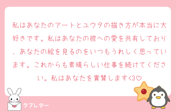 私はあなたのアートとユウタの描き方が本当に大好きです。私はあなたの彼への愛を共有しており、あなたの絵を見るのをいつもうれしく思っています。これからも素晴らしい仕事を続けてください。私はあなたを賞賛します<3