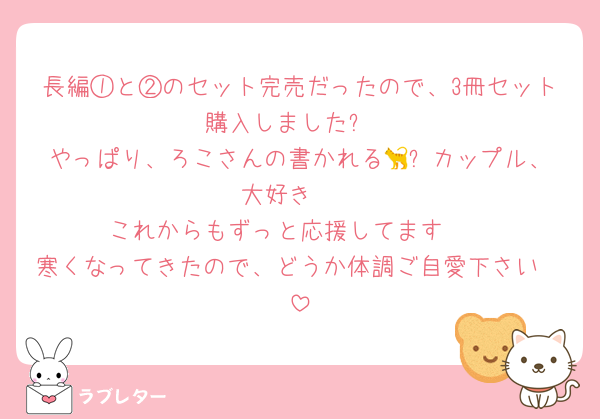 長編①と②のセット完売だったので、3冊セット購入しました❗
やっぱり、ろこさんの書かれる🐈‍⬛カップル、大好き❤
これからもずっと応援してます🥰
寒くなってきたので、どうか体調ご自愛下さい🥹