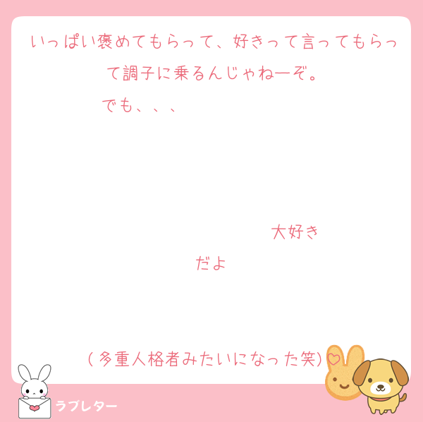 いっぱい褒めてもらって、好きって言ってもらって調子に乗るんじゃねーぞ。
でも、、、                   


                  ♡大好きだよ♡


(多重人格者みたいになった笑)