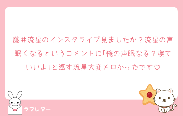 藤井流星のインスタライブ見ましたか？流星の声眠くなるというコメントに｢俺の声眠なる？寝ていいよ｣と返す流星大変メロかったです