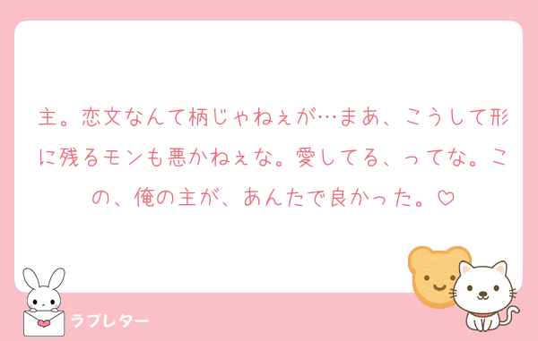 主。恋文なんて柄じゃねぇが…まあ、こうして形に残るモンも悪かねぇな。愛してる、ってな。この、俺の主が、あんたで良かった。
