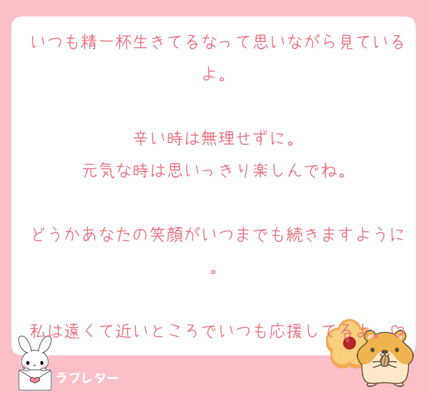 いつも精一杯生きてるなって思いながら見ているよ。

辛い時は無理せずに。
元気な時は思いっきり楽しんでね。

どうかあなたの笑顔がいつまでも続きますように。

私は遠くて近いところでいつも応援してるよ。
