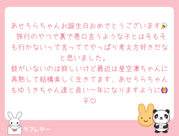 あせろらちゃんお誕生日おめでとうございます🎉 旅行のやつで裏で悪口言うような子とはそもそも行かないって言っててやっぱり考え方好きだなと思いました。 
鼓がいないのは寂しいけど最近は星空凛ちゃんに再熱して結構楽しく生きてます、あせろらちゃんもゆうきちゃん達と良い一年になりますように🙆‍♀️