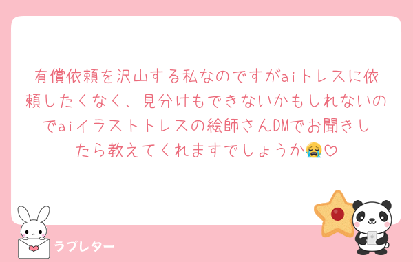 有償依頼を沢山する私なのですがaiトレスに依頼したくなく、見分けもできないかもしれないのでaiイラストトレスの絵師さんDMでお聞きしたら教えてくれますでしょうか😭