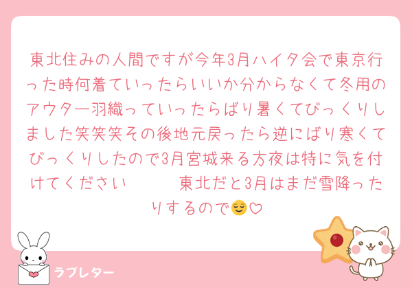 東北住みの人間ですが今年3月ハイタ会で東京行った時何着ていったらいいか分からなくて冬用のアウター羽織っていったらばり暑くてびっくりしました笑笑笑その後地元戻ったら逆にばり寒くてびっくりしたので3月宮城来る方夜は特に気を付けてください🥲🫵🏻東北だと3月はまだ雪降ったりするので😌