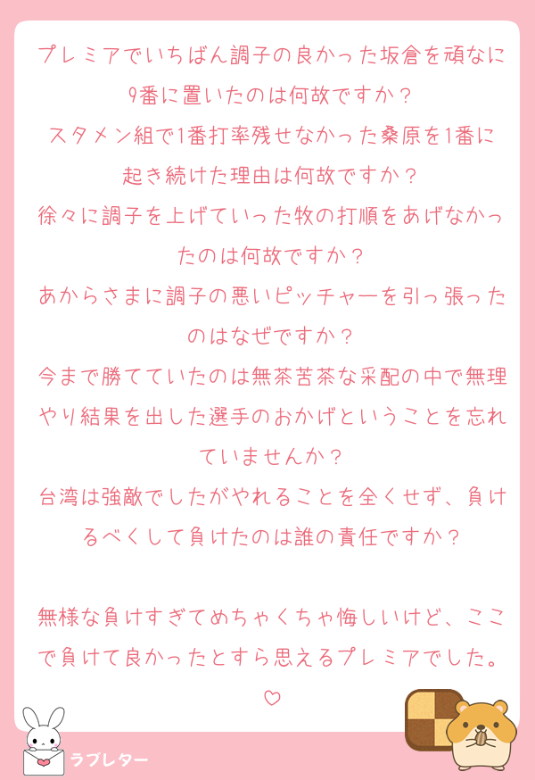 プレミアでいちばん調子の良かった坂倉を頑なに9番に置いたのは何故ですか？
スタメン組で1番打率残せなかった桑原を1番に起き続けた理由は何故ですか？
徐々に調子を上げていった牧の打順をあげなかったのは何故ですか？
あからさまに調子の悪いピッチャーを引っ張ったのはなぜですか？
今まで勝てていたのは無茶苦茶な采配の中で無理やり結果を出した選手のおかげということを忘れていませんか？
台湾は強敵でしたがやれることを全くせず、負けるべくして負けたのは誰の責任ですか？

無様な負けすぎてめちゃくちゃ悔しいけど、ここで負けて良かったとすら思えるプレミアでした。