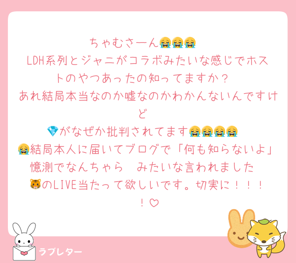 ちゃむさーん😭😭😭
LDH系列とジャニがコラボみたいな感じでホストのやつあったの知ってますか？
あれ結局本当なのか嘘なのかわかんないんですけど
💎がなぜか批判されてます😭😭😭😭
😭結局本人に届いてブログで「何も知らないよ」憶測でなんちゃら〜みたいな言われました
🐯のLIVE当たって欲しいです。切実に！！！！