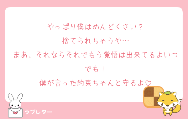 やっぱり僕はめんどくさい？
捨てられちゃうや…
まあ、それならそれでもう覚悟は出来てるよいつでも！
僕が言った約束ちゃんと守るよ