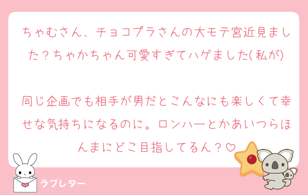 ちゃむさん、チョコプラさんの大モテ宮近見ました？ちゃかちゃん可愛すぎてハゲました(私が)
同じ企画でも相手が男だとこんなにも楽しくて幸せな気持ちになるのに。ロンハーとかあいつらほんまにどこ目指してるん？