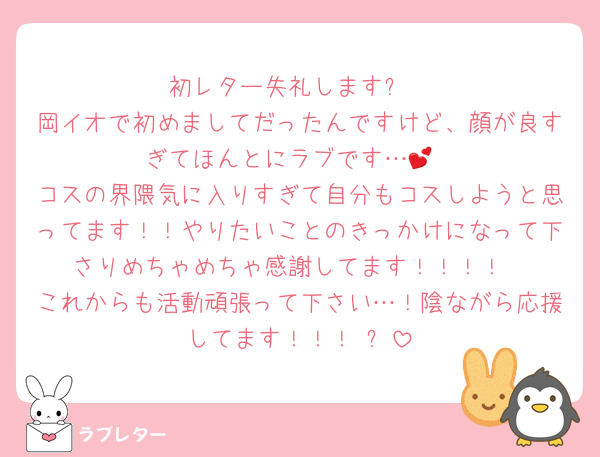 初レター失礼します✨️
岡イオで初めましてだったんですけど、顔が良すぎてほんとにラブです…💕
コスの界隈気に入りすぎて自分もコスしようと思ってます！！やりたいことのきっかけになって下さりめちゃめちゃ感謝してます！！！！
これからも活動頑張って下さい…！陰ながら応援してます！！！☺️✨️