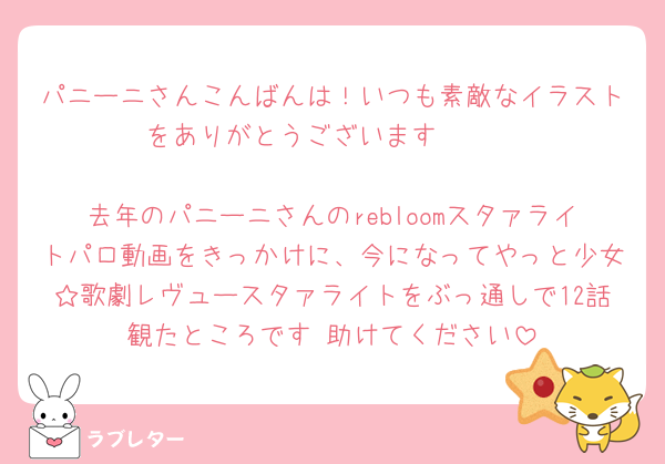 パニーニさんこんばんは！いつも素敵なイラストをありがとうございます🫶🏻

去年のパニーニさんのrebloomスタァライトパロ動画をきっかけに、今になってやっと少女☆歌劇レヴュースタァライトをぶっ通しで12話観たところです 助けてください