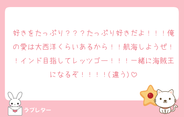 好きをたっぷり？？？たっぷり好きだよ！！！俺の愛は大西洋くらいあるから！！航海しようぜ！！インド目指してレッツゴー！！！一緒に海賊王になるぞ！！！！(違う)