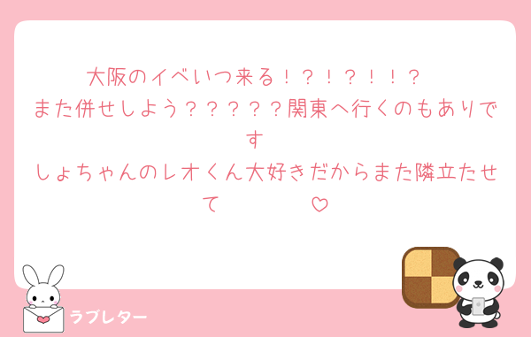大阪のイベいつ来る！？！？！！？
また併せしよう？？？？？関東へ行くのもありです
しょちゃんのレオくん大好きだからまた隣立たせて🥺🥺🥺🥺