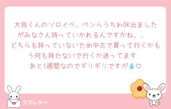 大我くんのソロイベ、ペンらうちわOK出ましたがみなさん持っていかれるんですかね、、
どちらも持っていないため中古で買って行くかもう何も持たないで行くか迷ってます
あと1週間なのでギリギリですが💧