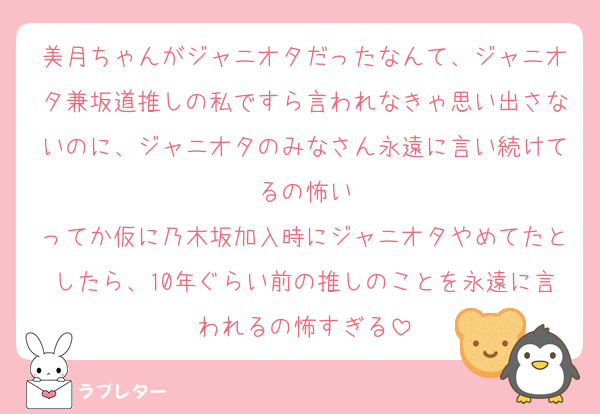 美月ちゃんがジャニオタだったなんて、ジャニオタ兼坂道推しの私ですら言われなきゃ思い出さないのに、ジャニオタのみなさん永遠に言い続けてるの怖い
ってか仮に乃木坂加入時にジャニオタやめてたとしたら、10年ぐらい前の推しのことを永遠に言われるの怖すぎる