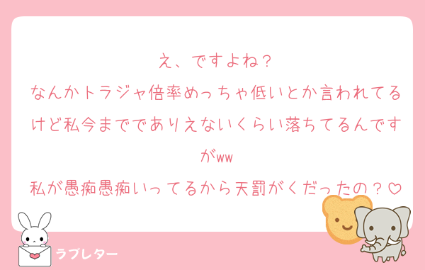 え、ですよね？
なんかトラジャ倍率めっちゃ低いとか言われてるけど私今まででありえないくらい落ちてるんですがww
私が愚痴愚痴いってるから天罰がくだったの？