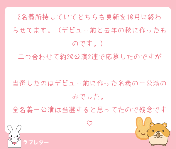 2名義所持していてどちらも更新を10月に終わらせてます。（デビュー前と去年の秋に作ったものです。）
二つ合わせて約20公演2連で応募したのですが
当選したのはデビュー前に作った名義の一公演のみでした。
全名義一公演は当選すると思ってたので残念です