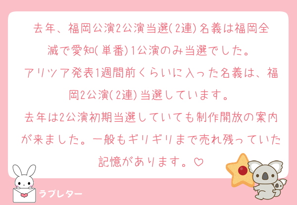 去年、福岡公演2公演当選(2連)名義は福岡全滅で愛知(単番)1公演のみ当選でした。
アリツア発表1週間前くらいに入った名義は、福岡2公演(2連)当選しています。
去年は2公演初期当選していても制作開放の案内が来ました。一般もギリギリまで売れ残っていた記憶があります。
