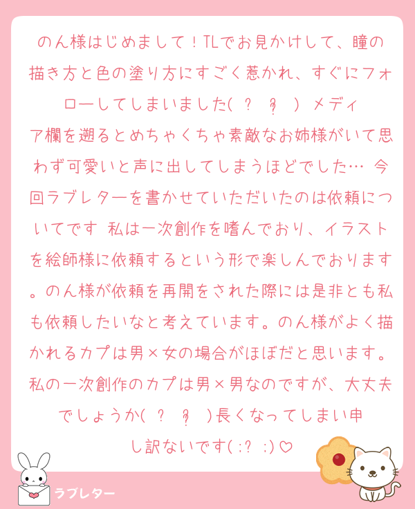 のん様はじめまして！TLでお見かけして、瞳の描き方と色の塗り方にすごく惹かれ、すぐにフォローしてしまいました( ᵕ ᵕ̩ )♡メディア欄を遡るとめちゃくちゃ素敵なお姉様がいて思わず可愛いと声に出してしまうほどでした…♡今回ラブレターを書かせていただいたのは依頼についてです♫私は一次創作を嗜んでおり、イラストを絵師様に依頼するという形で楽しんでおります。のん様が依頼を再開をされた際には是非とも私も依頼したいなと考えています。のん様がよく描かれるカプは男×女の場合がほぼだと思います。私の一次創作のカプは男×男なのですが、大丈夫でしょうか( ᵕ ᵕ̩ )長くなってしまい申し訳ないです(;ᴗ;)