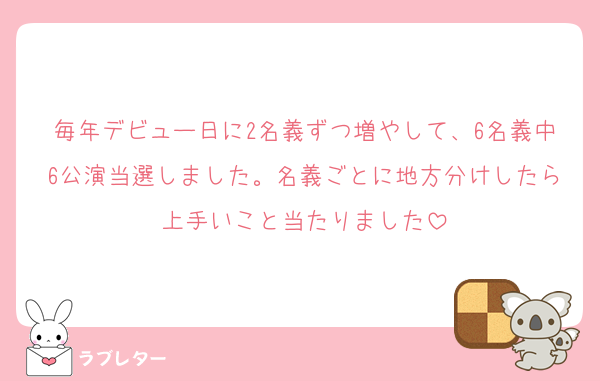 毎年デビュー日に2名義ずつ増やして、6名義中6公演当選しました。名義ごとに地方分けしたら上手いこと当たりました