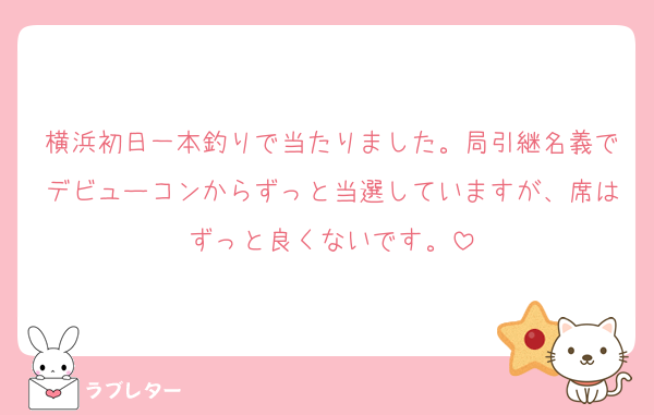 横浜初日一本釣りで当たりました。局引継名義でデビューコンからずっと当選していますが、席はずっと良くないです。