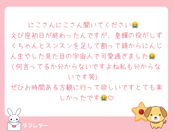 にこさんにこさん聞いてください😭
えび座初日が終わったんですが、皇輝の役がしずくちゃんとスンスンを足して割って頭からにんじん生やした見た目の宇宙人で可愛過ぎました😭🩷(何言ってるか分からないですよね私も分からないです笑)
ぜひお時間ある方観に行って欲しいですとても楽しかったです😭